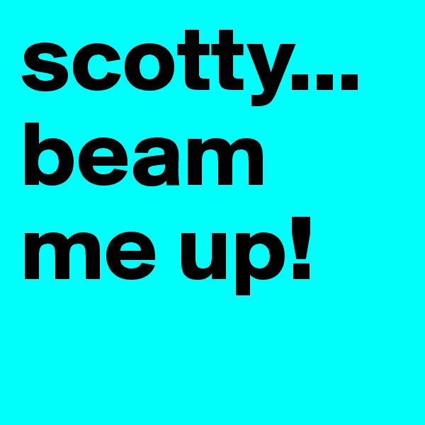scotty... beam me up! 
