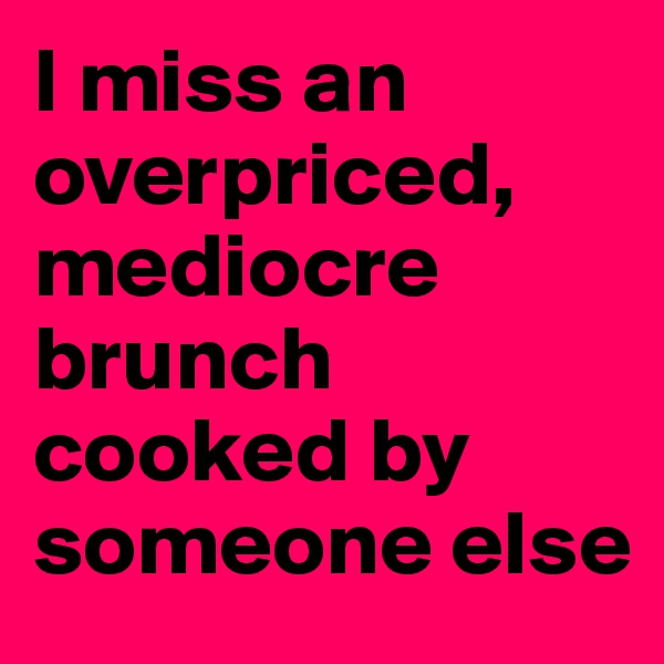 I miss an overpriced, mediocre brunch cooked by someone else