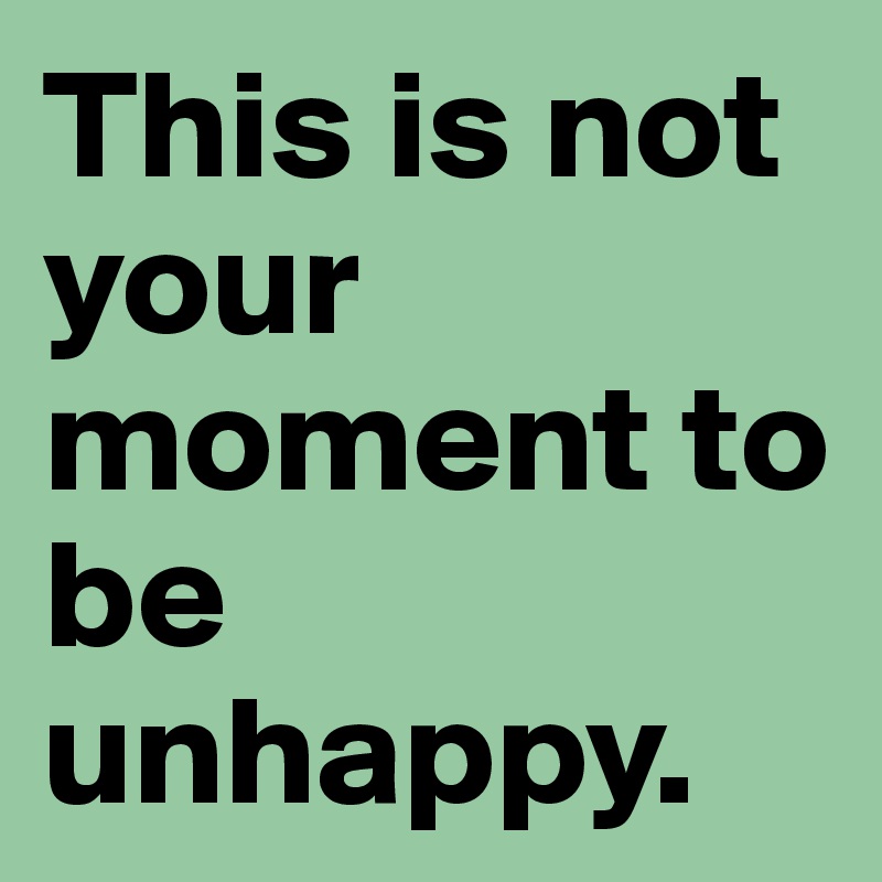 This is not your moment to be unhappy. 