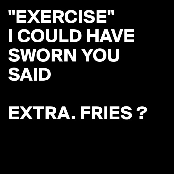 "EXERCISE"
I COULD HAVE SWORN YOU SAID 

EXTRA. FRIES ?

