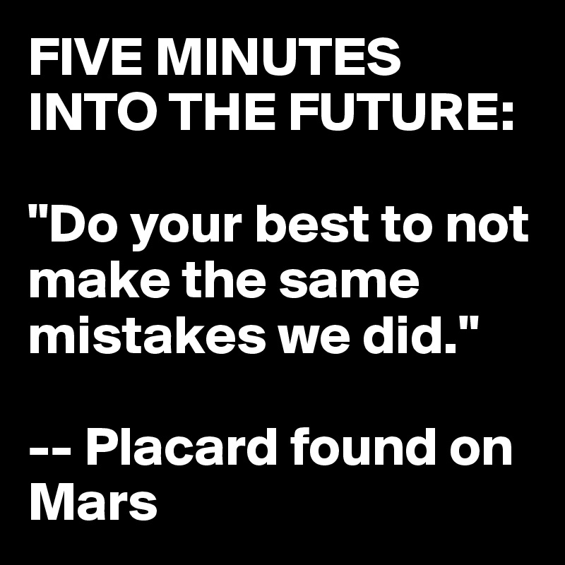 FIVE MINUTES INTO THE FUTURE: 

"Do your best to not make the same mistakes we did."

-- Placard found on Mars
