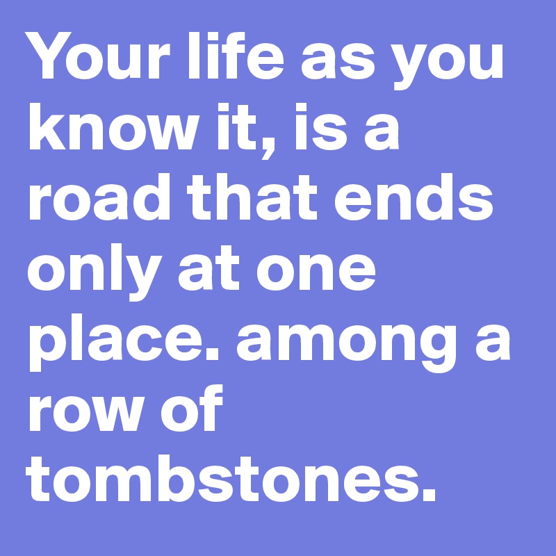 Your life as you know it, is a road that ends only at one place. among a row of tombstones.