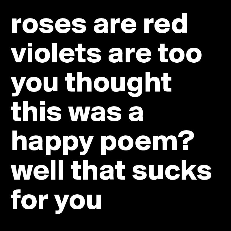 roses are red
violets are too
you thought this was a happy poem? 
well that sucks for you