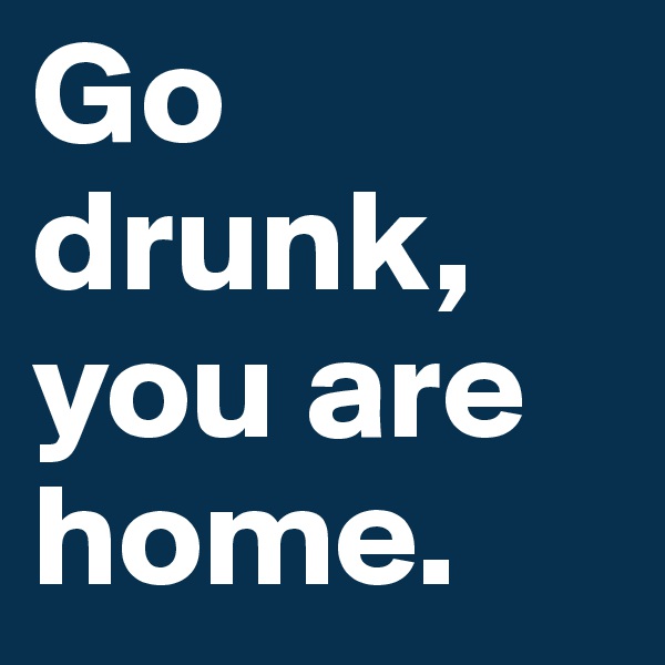 Go drunk, you are home.