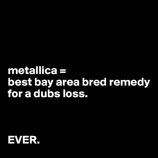 




metallica = 
best bay area bred remedy 
for a dubs loss.



EVER.