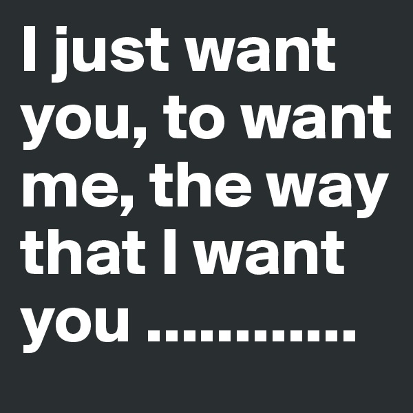 I just want you, to want me, the way that I want you ............