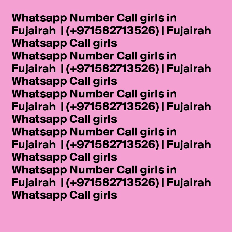 Whatsapp Number Call girls in Fujairah  | (+971582713526) | Fujairah  Whatsapp Call girls 
Whatsapp Number Call girls in Fujairah  | (+971582713526) | Fujairah  Whatsapp Call girls 
Whatsapp Number Call girls in Fujairah  | (+971582713526) | Fujairah  Whatsapp Call girls 
Whatsapp Number Call girls in Fujairah  | (+971582713526) | Fujairah  Whatsapp Call girls 
Whatsapp Number Call girls in Fujairah  | (+971582713526) | Fujairah  Whatsapp Call girls 
