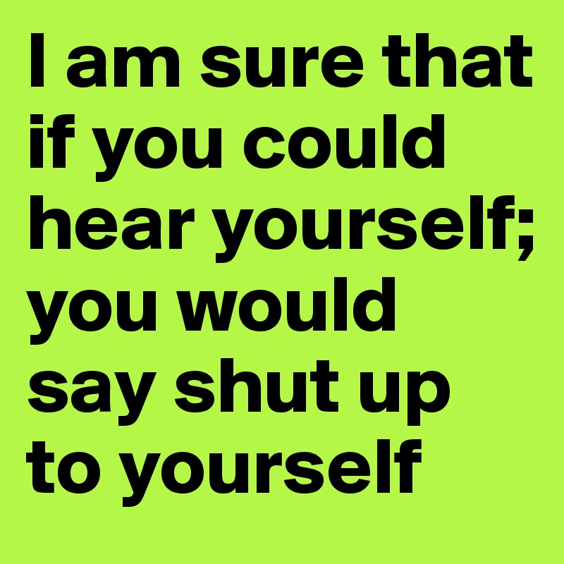 I am sure that if you could hear yourself; you would say shut up to yourself