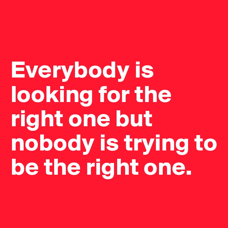 

Everybody is looking for the right one but nobody is trying to be the right one. 
