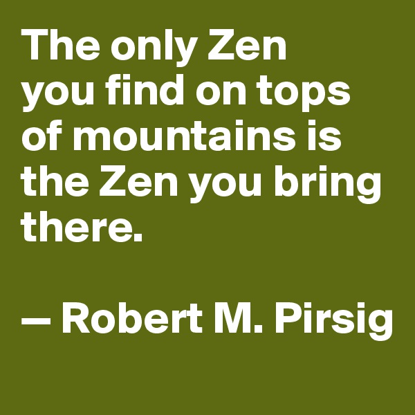 The only Zen 
you find on tops of mountains is the Zen you bring there. 

— Robert M. Pirsig
