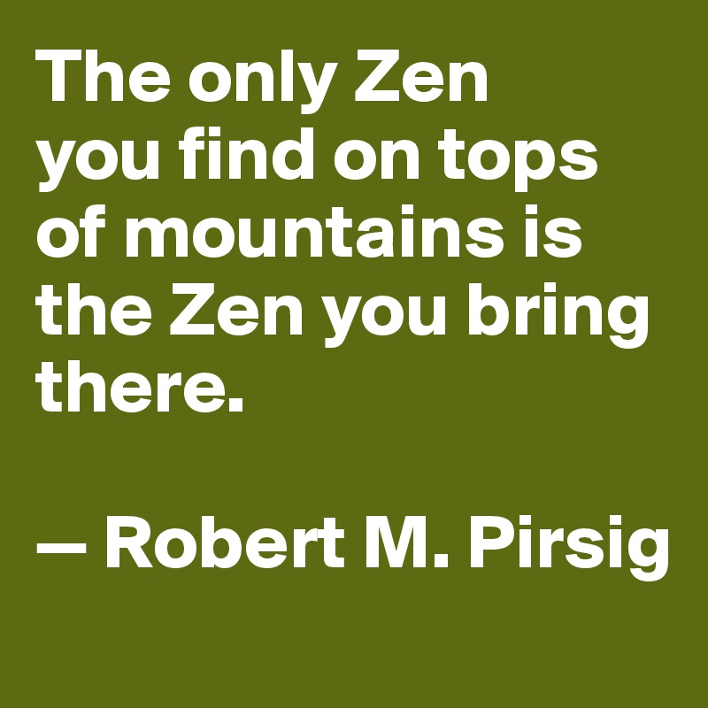The only Zen 
you find on tops of mountains is the Zen you bring there. 

— Robert M. Pirsig
