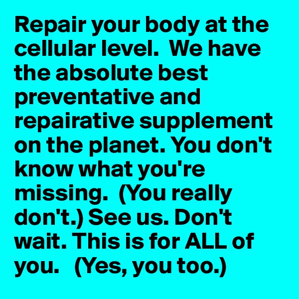 Repair your body at the cellular level.  We have the absolute best preventative and repairative supplement on the planet. You don't know what you're missing.  (You really don't.) See us. Don't wait. This is for ALL of you.   (Yes, you too.)