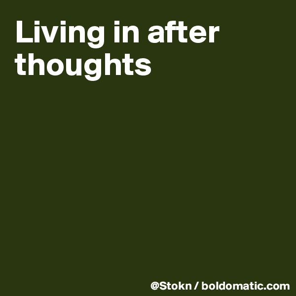 Living in after thoughts





