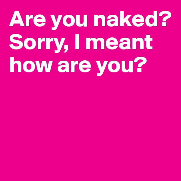 Are you naked? Sorry, I meant how are you?



