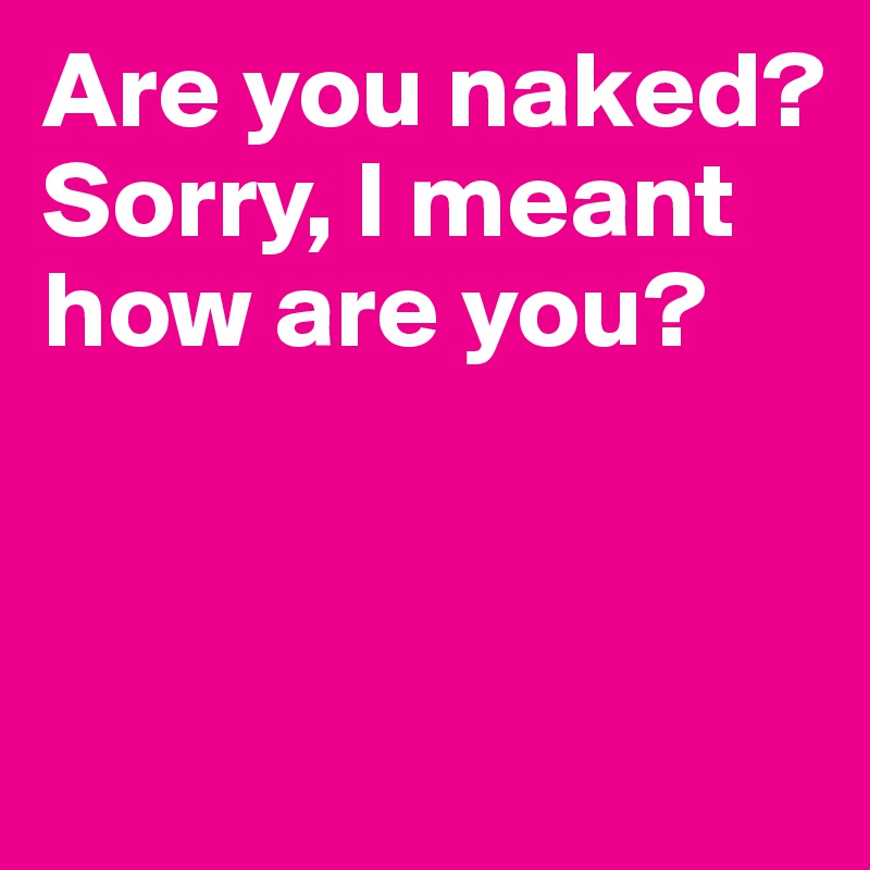Are you naked? Sorry, I meant how are you?


