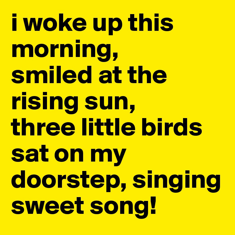 i woke up this morning,
smiled at the rising sun,
three little birds sat on my doorstep, singing sweet song!