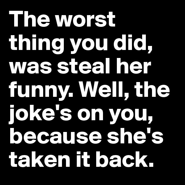 The worst thing you did, was steal her funny. Well, the joke's on you, because she's taken it back.