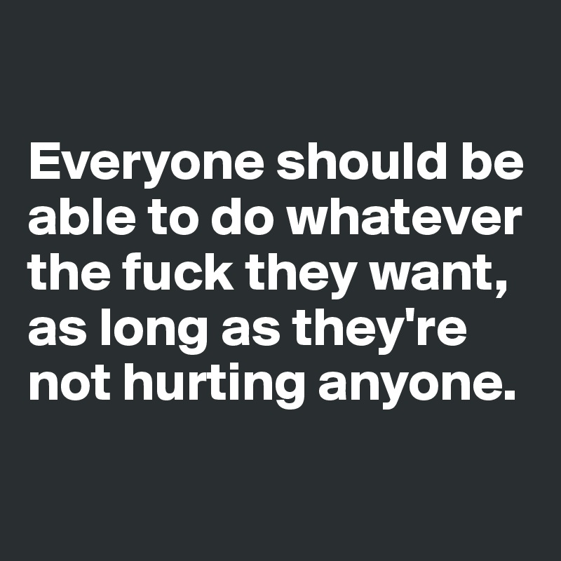 

Everyone should be able to do whatever the fuck they want, as long as they're not hurting anyone.

