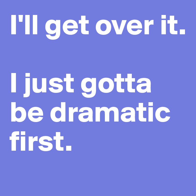 I'll get over it.

I just gotta be dramatic first.