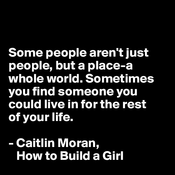 


Some people aren't just people, but a place-a whole world. Sometimes you find someone you could live in for the rest 
of your life.

- Caitlin Moran, 
   How to Build a Girl