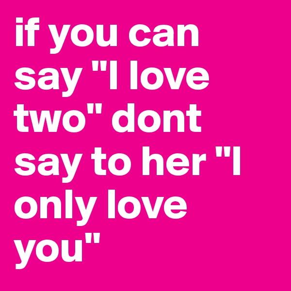 if you can say "I love two" dont say to her "I only love you"