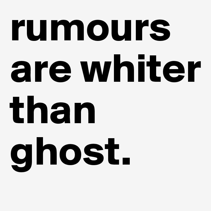 rumours are whiter than ghost. 