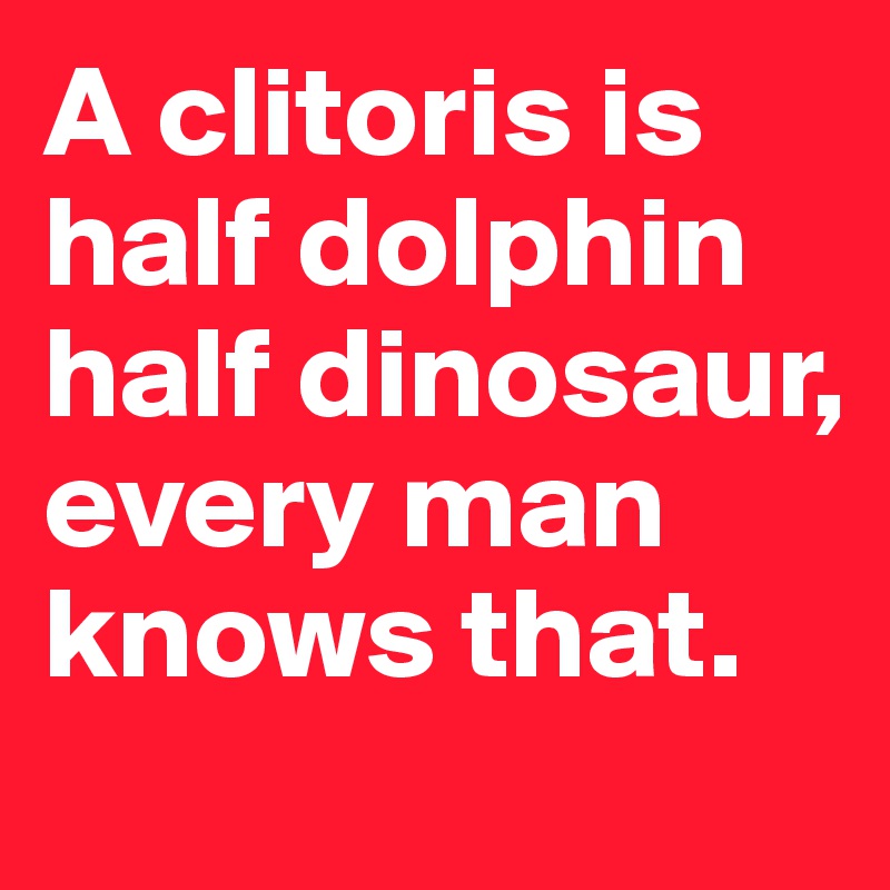 A clitoris is half dolphin half dinosaur, every man knows that.
