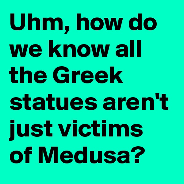 Uhm, how do we know all the Greek statues aren't just victims of Medusa?