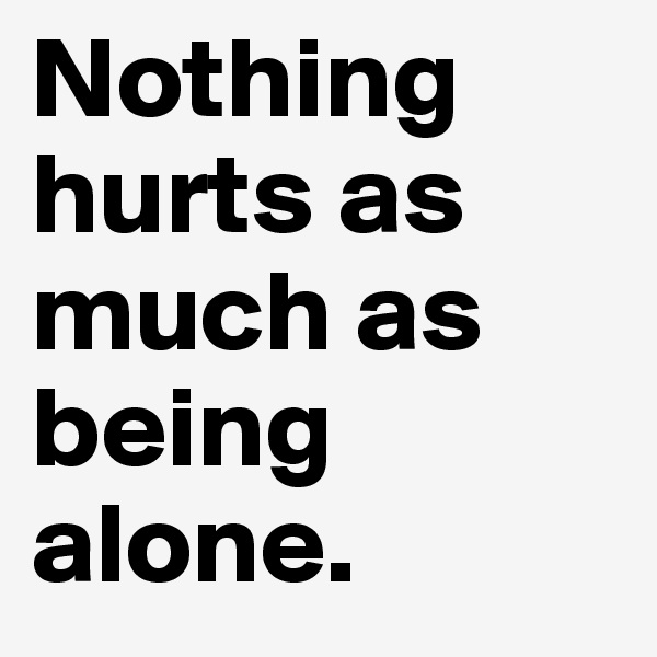 Nothing hurts as much as being alone.