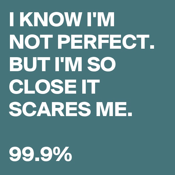 I KNOW I'M NOT PERFECT. BUT I'M SO CLOSE IT SCARES ME.

99.9%