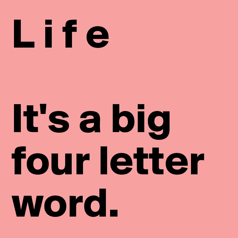 L i f e 

It's a big four letter word. 