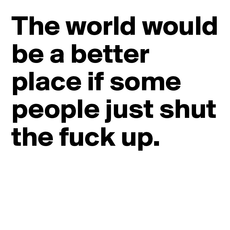 The world would be a better place if some people just shut the fuck up. 

