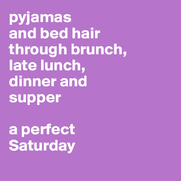 pyjamas 
and bed hair 
through brunch, 
late lunch, 
dinner and 
supper

a perfect 
Saturday

