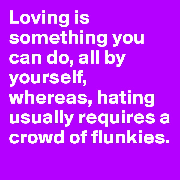 Loving is something you can do, all by yourself, whereas, hating usually requires a crowd of flunkies.