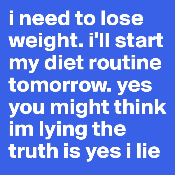 i need to lose weight. i'll start my diet routine tomorrow. yes you might think im lying the truth is yes i lie