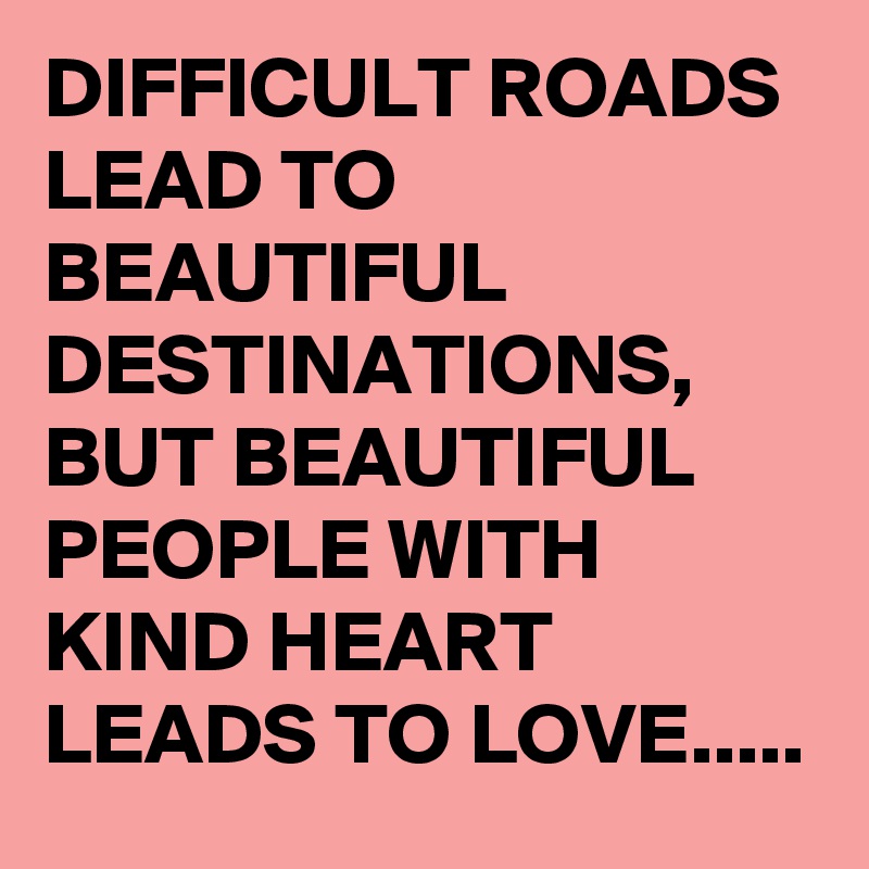 DIFFICULT ROADS LEAD TO BEAUTIFUL DESTINATIONS, BUT BEAUTIFUL PEOPLE WITH KIND HEART LEADS TO LOVE.....