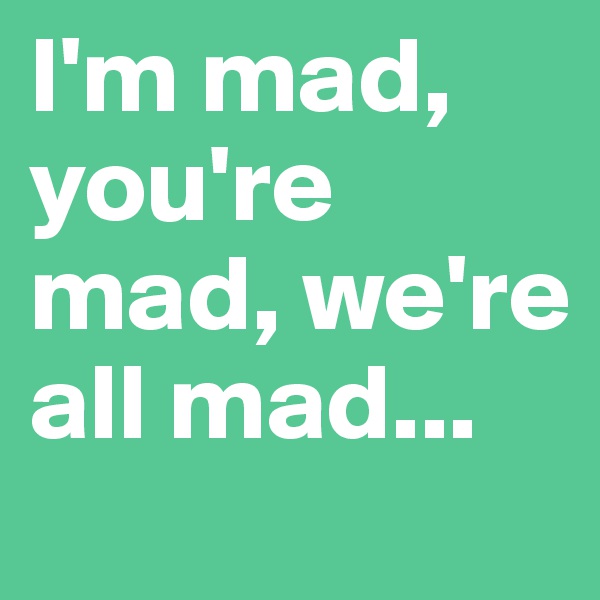 I'm mad, you're mad, we're all mad...