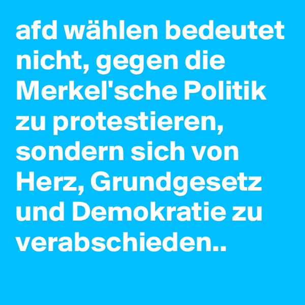 afd wählen bedeutet nicht, gegen die Merkel'sche Politik zu protestieren, sondern sich von Herz, Grundgesetz und Demokratie zu verabschieden.. 