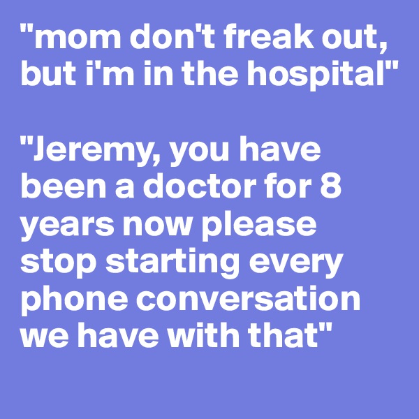 "mom don't freak out, but i'm in the hospital"

"Jeremy, you have been a doctor for 8 years now please stop starting every phone conversation we have with that"