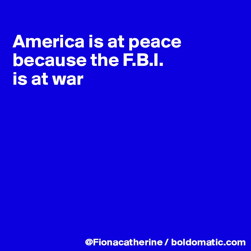 
America is at peace because the F.B.I.
is at war







