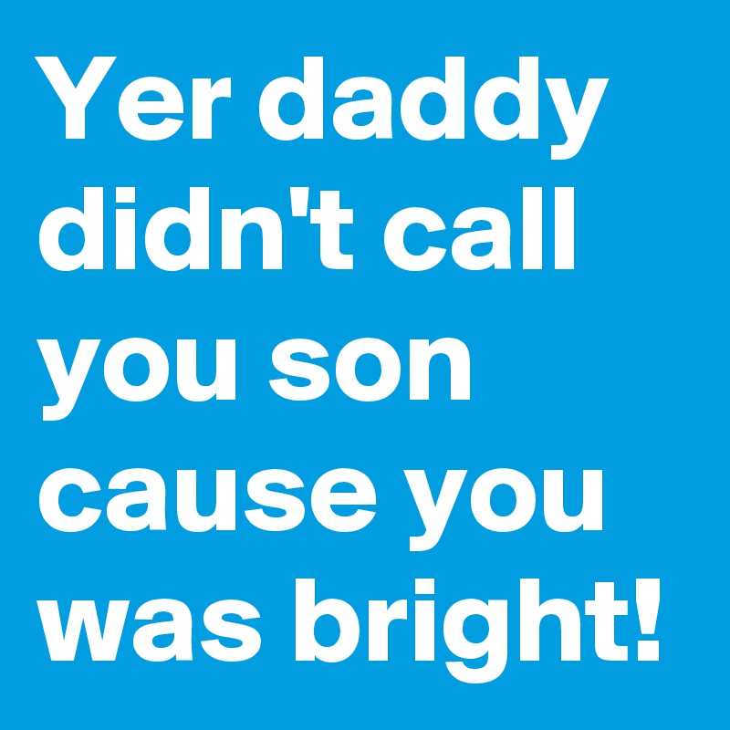 Yer daddy didn't call you son cause you was bright!