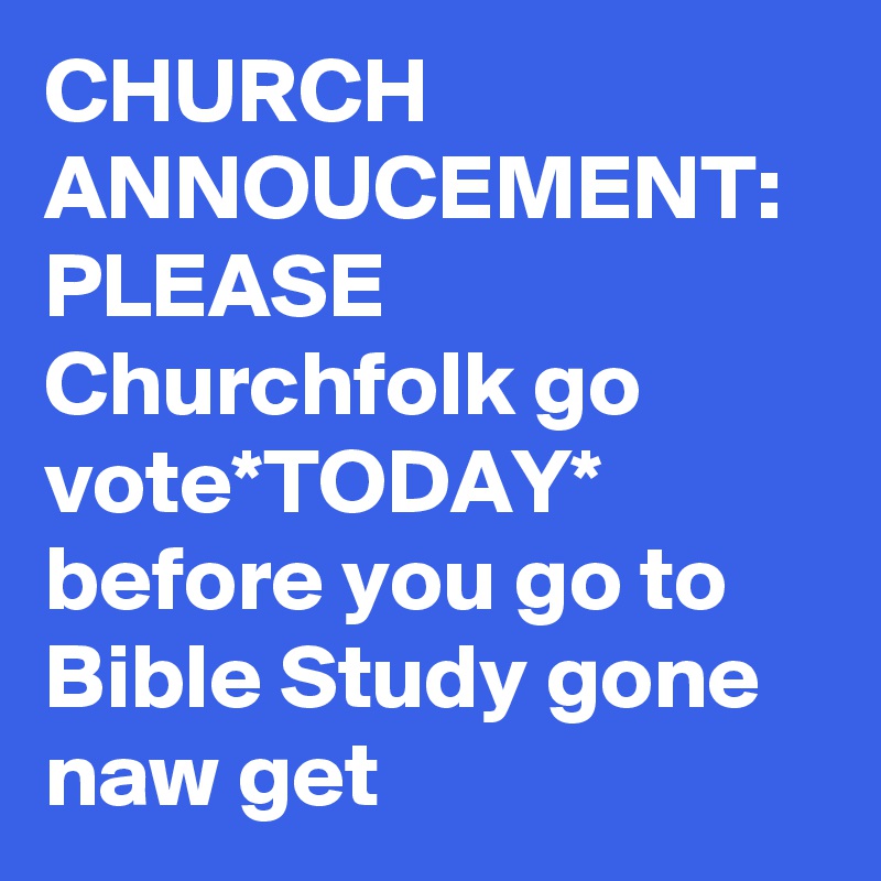 CHURCH ANNOUCEMENT: PLEASE Churchfolk go vote*TODAY* before you go to Bible Study gone naw get 