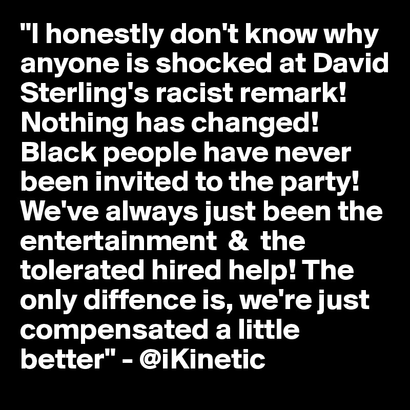 "I honestly don't know why anyone is shocked at David Sterling's racist remark!Nothing has changed! Black people have never been invited to the party! We've always just been the entertainment  &  the tolerated hired help! The only diffence is, we're just compensated a little better" - @iKinetic