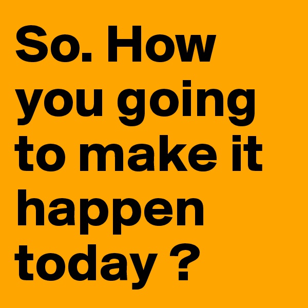 So. How you going to make it happen today ? 