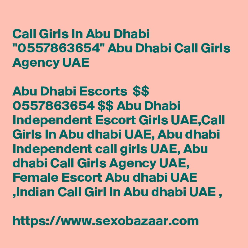 
Call Girls In Abu Dhabi "0557863654" Abu Dhabi Call Girls Agency UAE	

Abu Dhabi Escorts  $$ 0557863654 $$ Abu Dhabi Independent Escort Girls UAE,Call Girls In Abu dhabi UAE, Abu dhabi Independent call girls UAE, Abu dhabi Call Girls Agency UAE, Female Escort Abu dhabi UAE ,Indian Call Girl In Abu dhabi UAE , 

https://www.sexobazaar.com