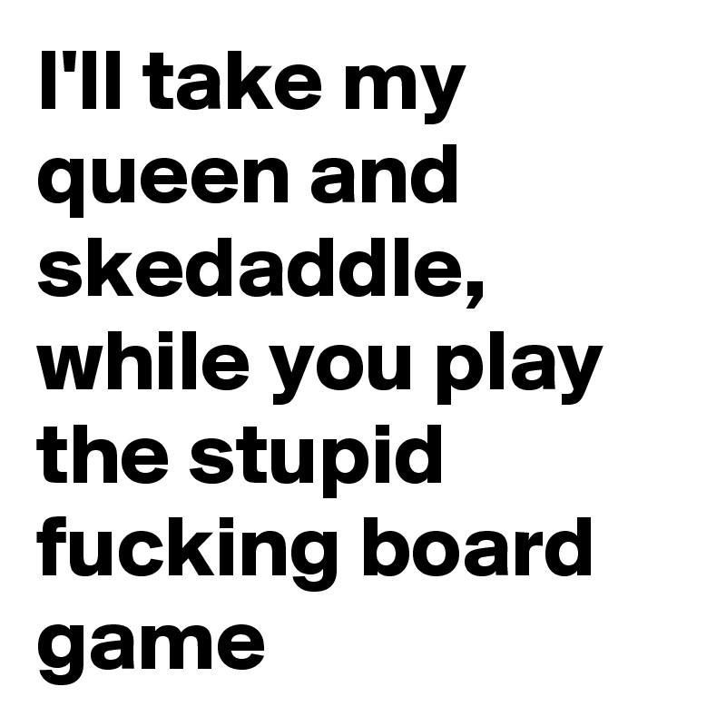 I'll take my queen and skedaddle, while you play the stupid fucking board game