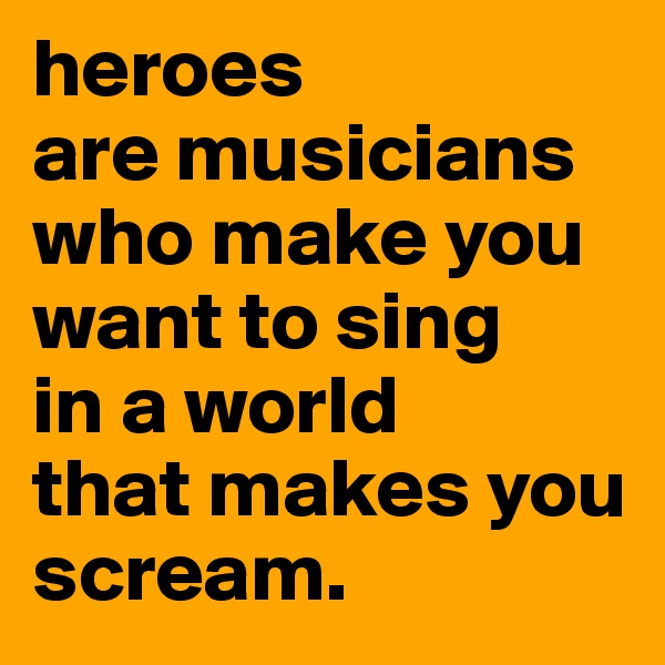 heroes 
are musicians
who make you want to sing 
in a world
that makes you scream.