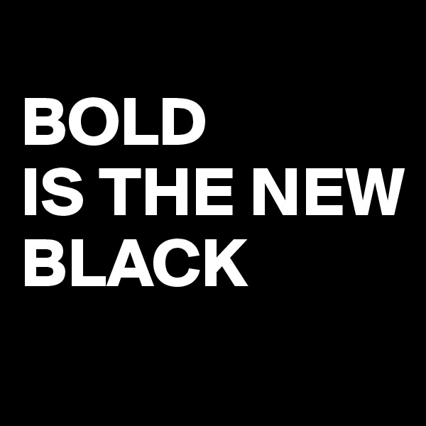 
BOLD 
IS THE NEW 
BLACK
