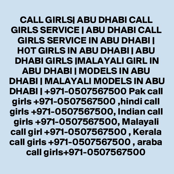 CALL GIRLS| ABU DHABI CALL GIRLS SERVICE | ABU DHABI CALL GIRLS SERVICE IN ABU DHABI | H0T GIRLS IN ABU DHABI | ABU DHABI GIRLS |MALAYALI GIRL IN ABU DHABI | M0DELS IN ABU DHABI | MALAYALI M0DELS IN ABU DHABI | +971-0507567500 Pak call girls +971-0507567500 ,hindi call girls +971-0507567500, Indian call girls +971-0507567500, Malayali call girl +971-0507567500 , Kerala call girls +971-0507567500 , araba call girls+971-0507567500
