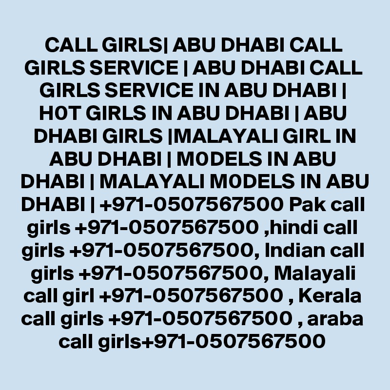CALL GIRLS| ABU DHABI CALL GIRLS SERVICE | ABU DHABI CALL GIRLS SERVICE IN ABU DHABI | H0T GIRLS IN ABU DHABI | ABU DHABI GIRLS |MALAYALI GIRL IN ABU DHABI | M0DELS IN ABU DHABI | MALAYALI M0DELS IN ABU DHABI | +971-0507567500 Pak call girls +971-0507567500 ,hindi call girls +971-0507567500, Indian call girls +971-0507567500, Malayali call girl +971-0507567500 , Kerala call girls +971-0507567500 , araba call girls+971-0507567500
